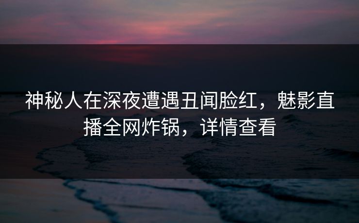 神秘人在深夜遭遇丑闻脸红，魅影直播全网炸锅，详情查看