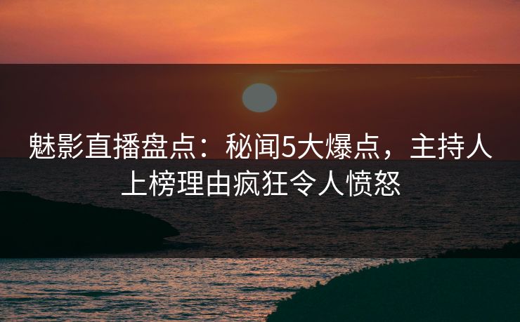 魅影直播盘点:秘闻5大爆点,主持人上榜理由疯狂令人愤怒