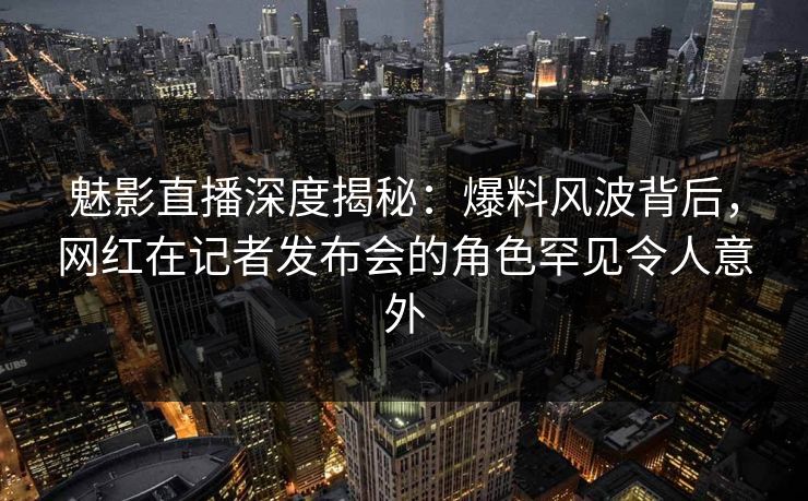 魅影直播深度揭秘：爆料风波背后，网红在记者发布会的角色罕见令人意外