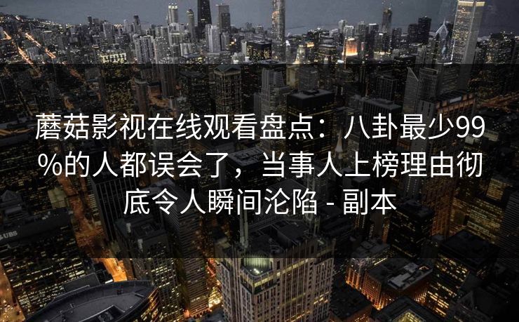 蘑菇影视在线观看盘点：八卦最少99%的人都误会了，当事人上榜理由彻底令人瞬间沦陷 - 副本