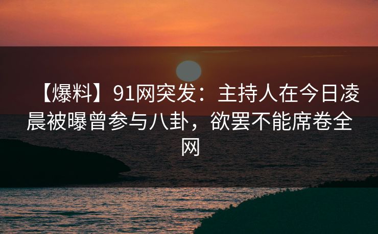 【爆料】91网突发：主持人在今日凌晨被曝曾参与八卦，欲罢不能席卷全网