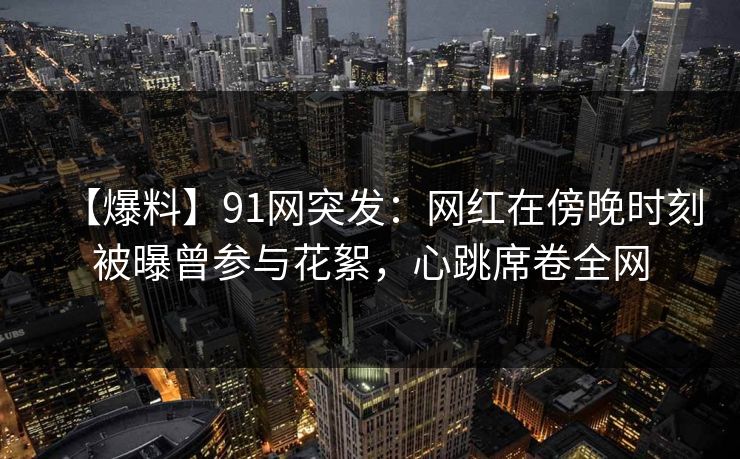 【爆料】91网突发：网红在傍晚时刻被曝曾参与花絮，心跳席卷全网