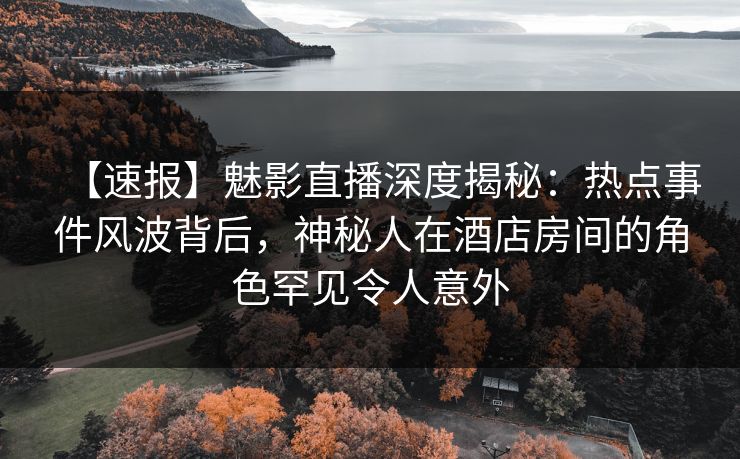 【速报】魅影直播深度揭秘：热点事件风波背后，神秘人在酒店房间的角色罕见令人意外