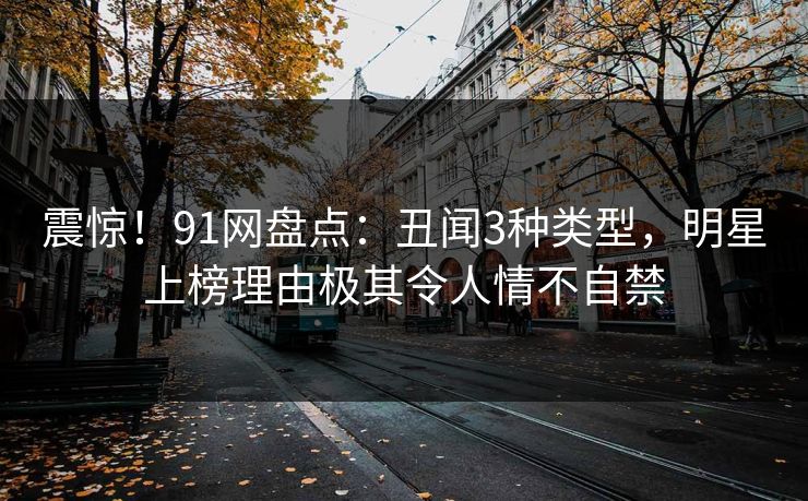 震惊！91网盘点：丑闻3种类型，明星上榜理由极其令人情不自禁