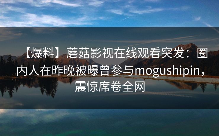 【爆料】蘑菇影视在线观看突发：圈内人在昨晚被曝曾参与mogushipin，震惊席卷全网