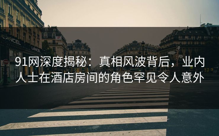 91网深度揭秘：真相风波背后，业内人士在酒店房间的角色罕见令人意外