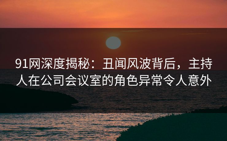 91网深度揭秘：丑闻风波背后，主持人在公司会议室的角色异常令人意外