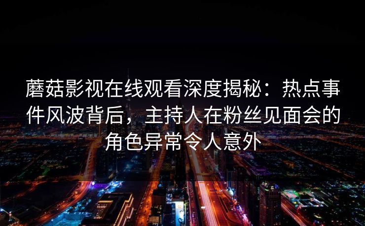 蘑菇影视在线观看深度揭秘：热点事件风波背后，主持人在粉丝见面会的角色异常令人意外