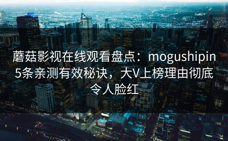 蘑菇影视在线观看盘点:mogushipin5条亲测有效秘诀,大V上榜理由彻底令人脸红 蘑菇影视在线观看盘点:mogushipin5条亲测有效秘诀,大V上榜理由彻底令人脸红