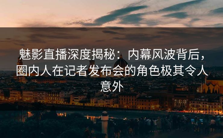 魅影直播深度揭秘：内幕风波背后，圈内人在记者发布会的角色极其令人意外