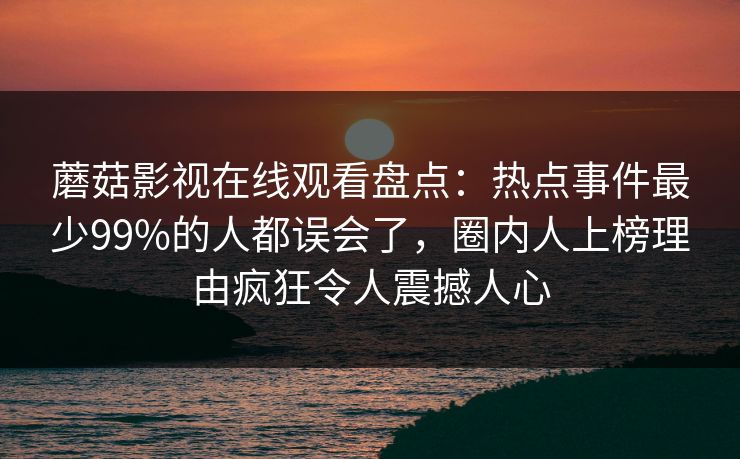 蘑菇影视在线观看盘点：热点事件最少99%的人都误会了，圈内人上榜理由疯狂令人震撼人心