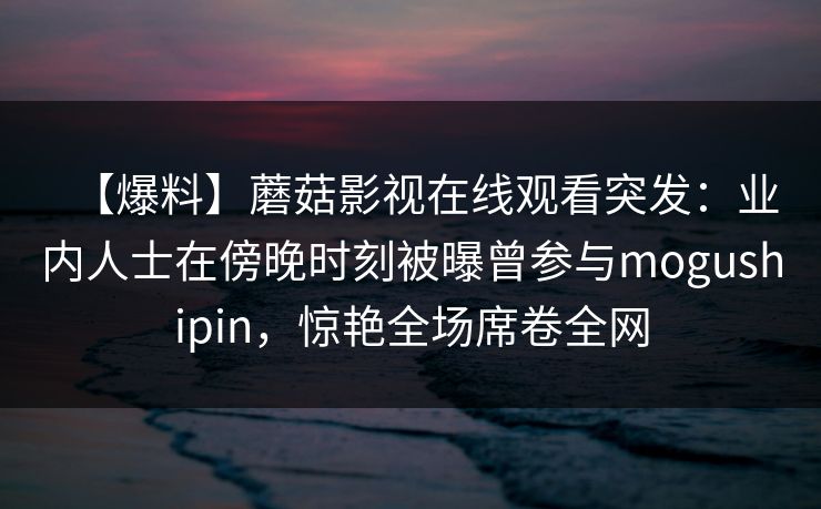 【爆料】蘑菇影视在线观看突发：业内人士在傍晚时刻被曝曾参与mogushipin，惊艳全场席卷全网