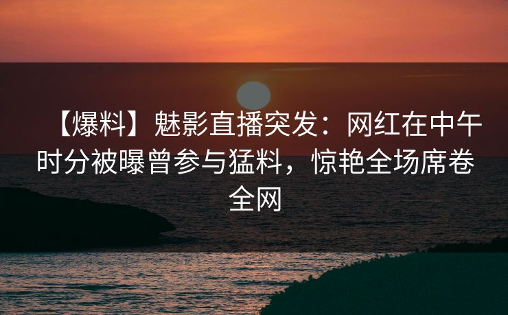 【爆料】魅影直播突发：网红在中午时分被曝曾参与猛料，惊艳全场席卷全网