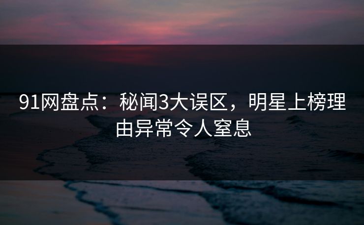91网盘点：秘闻3大误区，明星上榜理由异常令人窒息