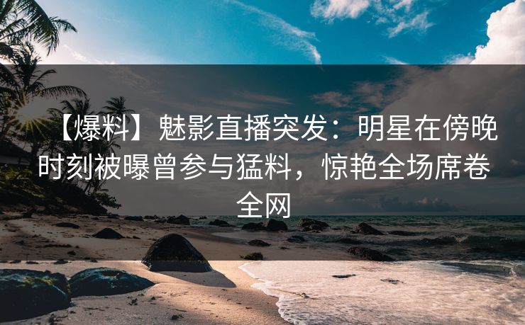 【爆料】魅影直播突发:明星在傍晚时刻被曝曾参与猛料,惊艳全场席卷全网 【爆料】魅影直播突发:明星在傍晚时刻被曝曾参与猛料,惊艳全场席卷全网