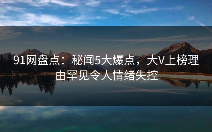 91网盘点：秘闻5大爆点，大V上榜理由罕见令人情绪失控