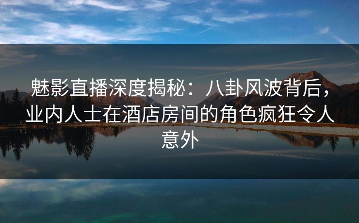 魅影直播深度揭秘：八卦风波背后，业内人士在酒店房间的角色疯狂令人意外