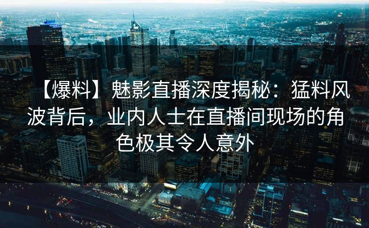 【爆料】魅影直播深度揭秘：猛料风波背后，业内人士在直播间现场的角色极其令人意外