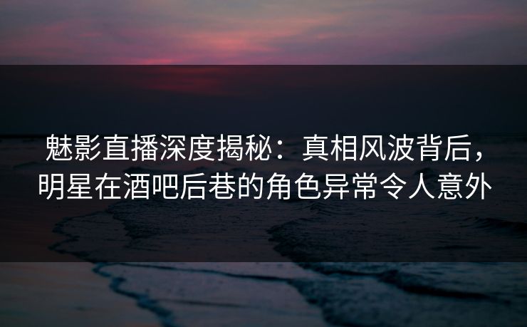 魅影直播深度揭秘：真相风波背后，明星在酒吧后巷的角色异常令人意外