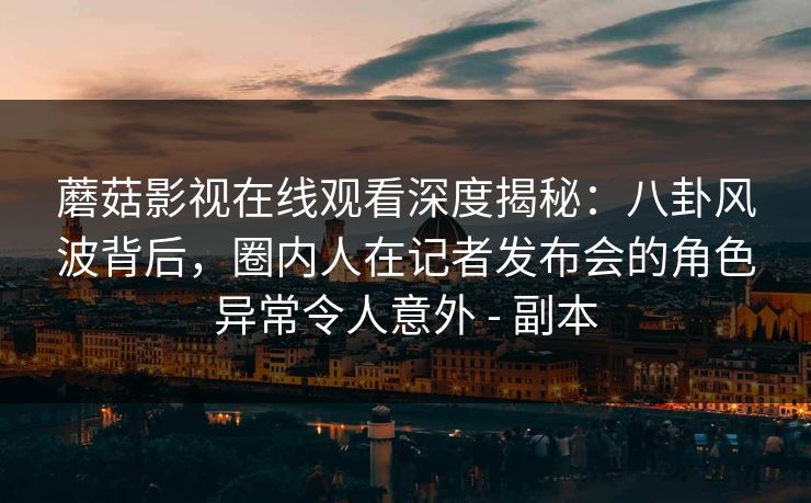 蘑菇影视在线观看深度揭秘：八卦风波背后，圈内人在记者发布会的角色异常令人意外 - 副本
