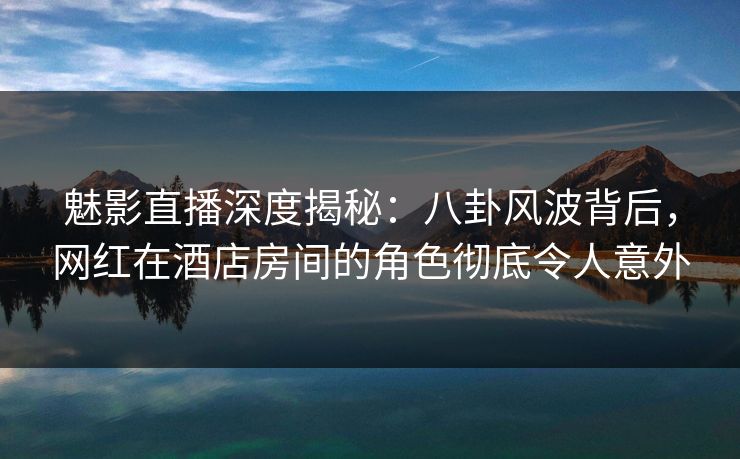 魅影直播深度揭秘：八卦风波背后，网红在酒店房间的角色彻底令人意外
