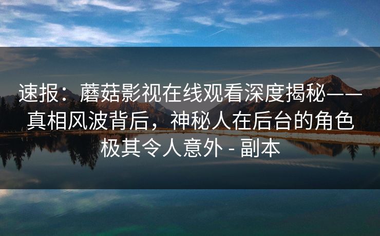 速报：蘑菇影视在线观看深度揭秘——真相风波背后，神秘人在后台的角色极其令人意外 - 副本