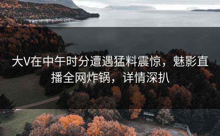 大V在中午时分遭遇猛料震惊，魅影直播全网炸锅，详情深扒