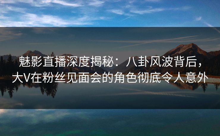 魅影直播深度揭秘：八卦风波背后，大V在粉丝见面会的角色彻底令人意外