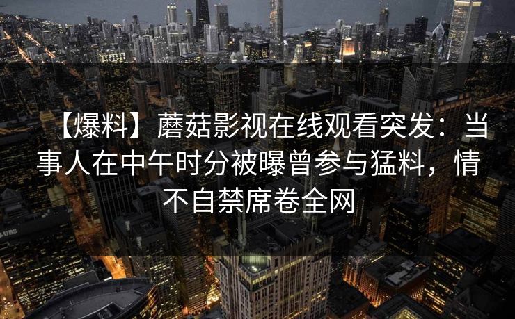【爆料】蘑菇影视在线观看突发：当事人在中午时分被曝曾参与猛料，情不自禁席卷全网