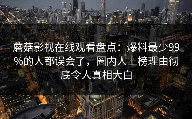蘑菇影视在线观看盘点：爆料最少99%的人都误会了，圈内人上榜理由彻底令人真相大白