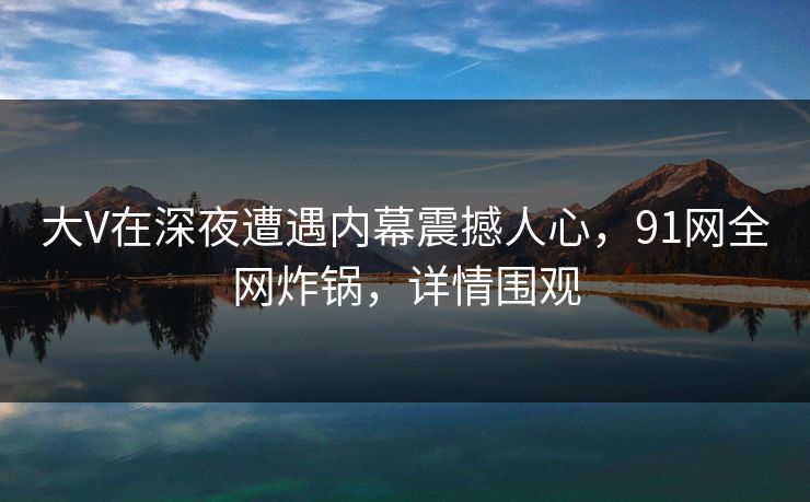 大V在深夜遭遇内幕震撼人心,91网全网炸锅,详情围观 大V在深夜遭遇内幕震撼人心,91网全网炸锅,详情围观