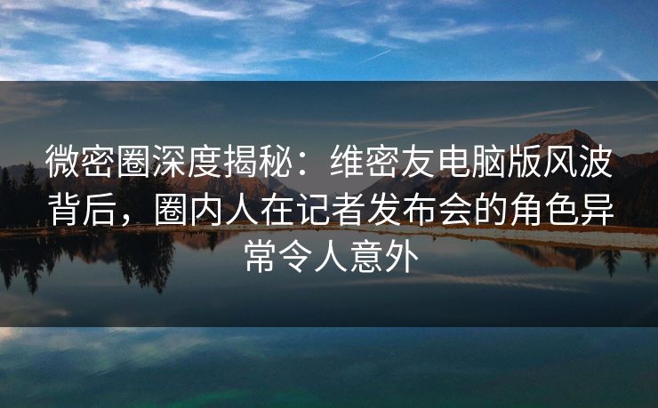 微密圈深度揭秘：维密友电脑版风波背后，圈内人在记者发布会的角色异常令人意外