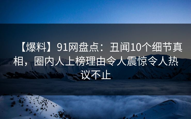 【爆料】91网盘点:丑闻10个细节真相,圈内人上榜理由令人震惊令人热议不止 【爆料】91网盘点:丑闻10个细节真相,圈内人上榜理由令人震惊令人热议不止
