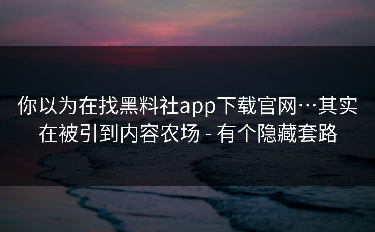 你以为在找黑料社app下载官网…其实在被引到内容农场 - 有个隐藏套路