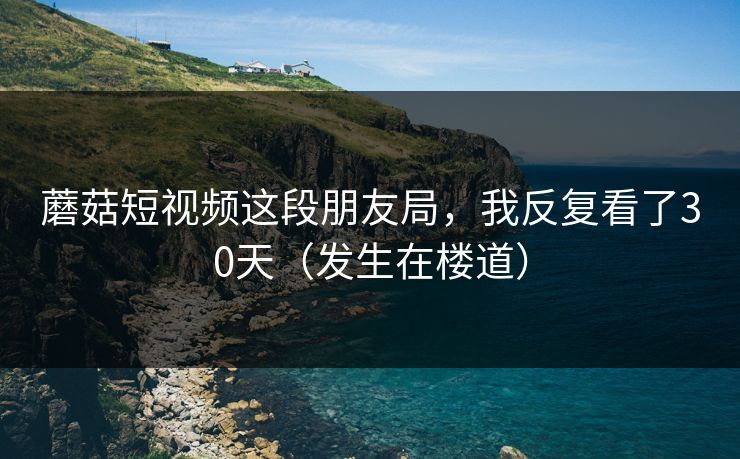 详细阅读:蘑菇短视频这段朋友局,我反复看了30天(发生在楼道) 蘑菇短视频这段朋友局,我反复看了30天(发生在楼道)