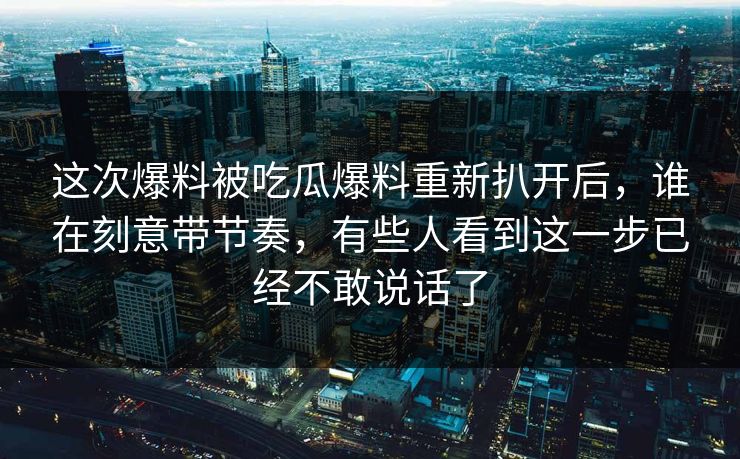这次爆料被吃瓜爆料重新扒开后，谁在刻意带节奏，有些人看到这一步已经不敢说话了