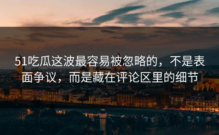 51吃瓜这波最容易被忽略的，不是表面争议，而是藏在评论区里的细节